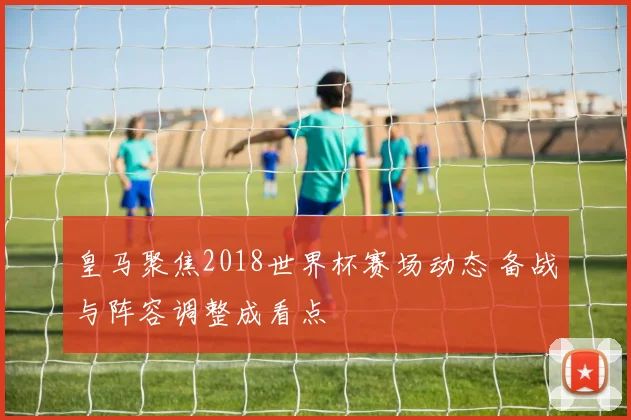 皇马聚焦2018世界杯赛场动态 备战与阵容调整成看点