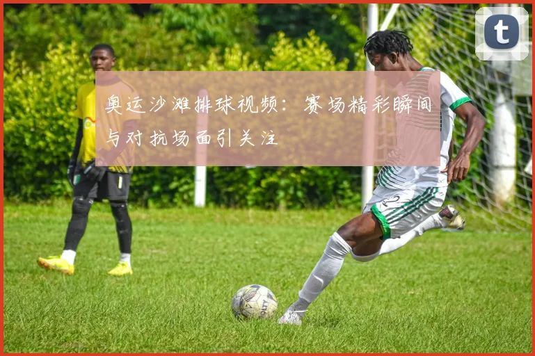 奥运沙滩排球视频：赛场精彩瞬间与对抗场面引关注