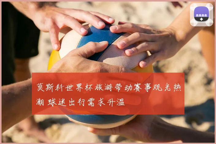 莫斯科世界杯旅游带动赛事观光热潮 球迷出行需求升温