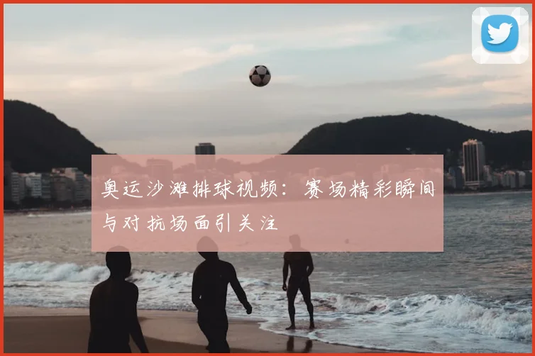 奥运沙滩排球视频：赛场精彩瞬间与对抗场面引关注