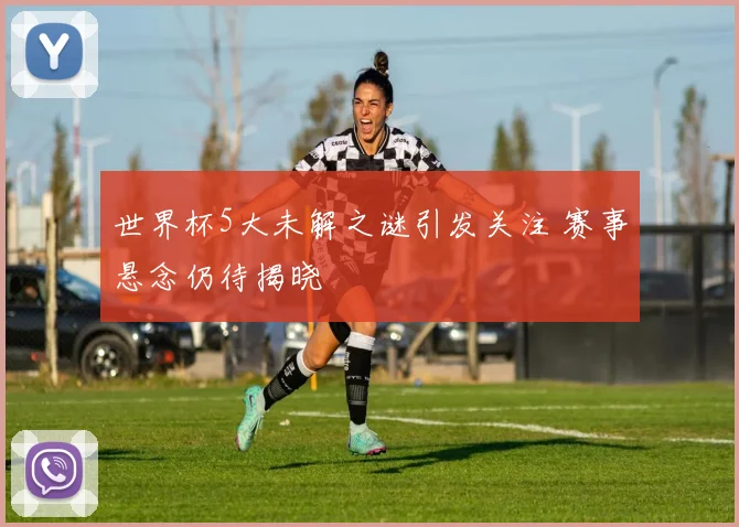 世界杯5大未解之谜引发关注 赛事悬念仍待揭晓