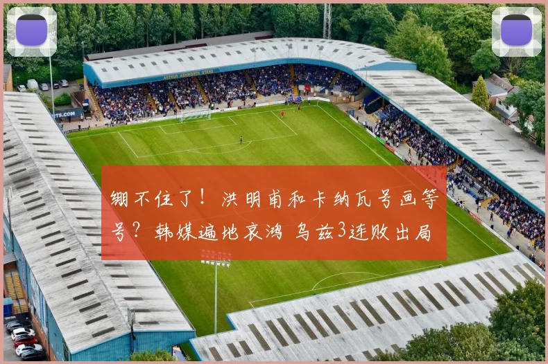 绷不住了!洪明甫和卡纳瓦号画等号?韩媒遍地哀鸿 乌兹3连败出局